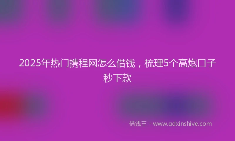 2025年热门携程网怎么借钱，梳理5个高炮口子秒下款