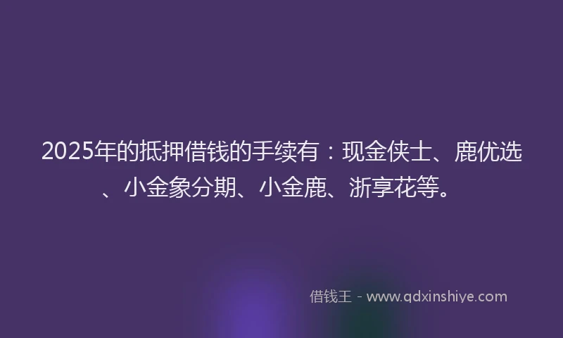 2025年的抵押借钱的手续有：现金侠士、鹿优选、小金象分期、小金鹿、浙享花等。
