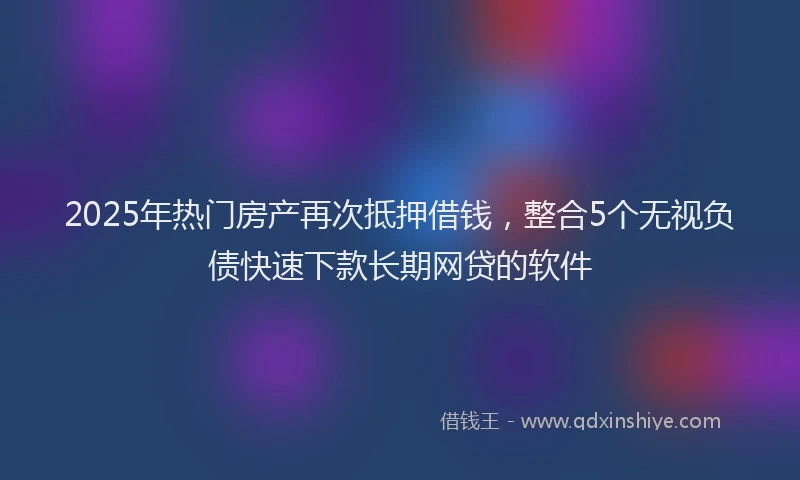 2025年热门房产再次抵押借钱，整合5个无视负债快速下款长期网贷的软件