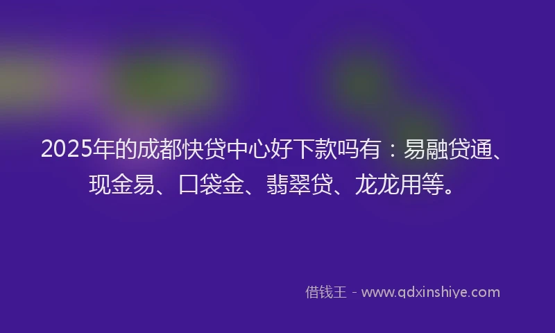 2025年的成都快贷中心好下款吗有：易融贷通、现金易、口袋金、翡翠贷、龙龙用等。