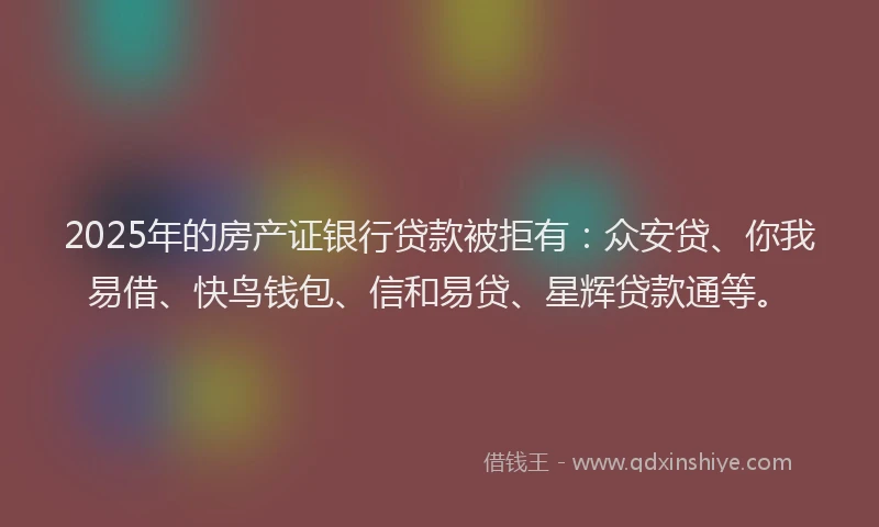 2025年的房产证银行贷款被拒有：众安贷、你我易借、快鸟钱包、信和易贷、星辉贷款通等。