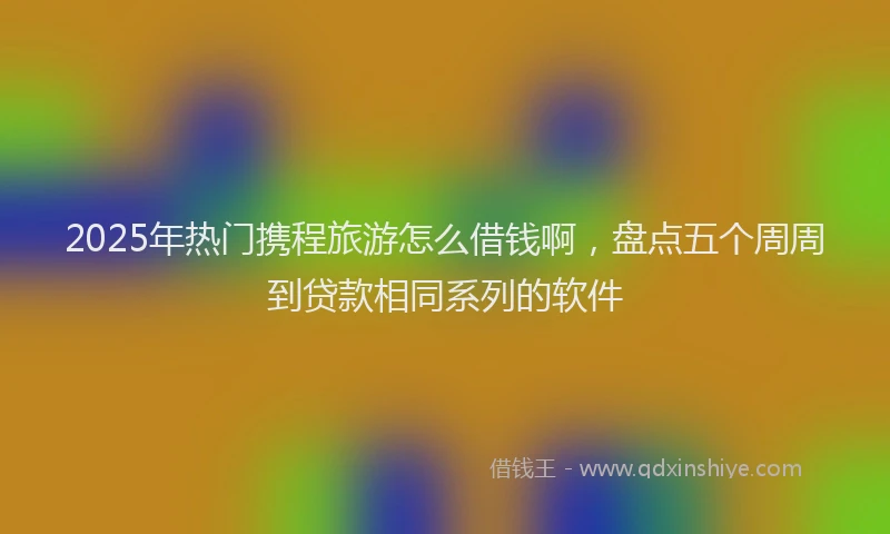 2025年热门携程旅游怎么借钱啊，盘点五个周周到贷款相同系列的软件