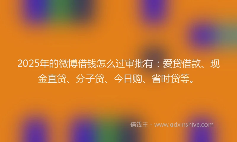2025年的微博借钱怎么过审批有：爱贷借款、现金直贷、分子贷、今日购、省时贷等。