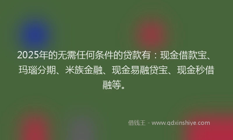 2025年的无需任何条件的贷款有：现金借款宝、玛瑙分期、米族金融、现金易融贷宝、现金秒借融等。