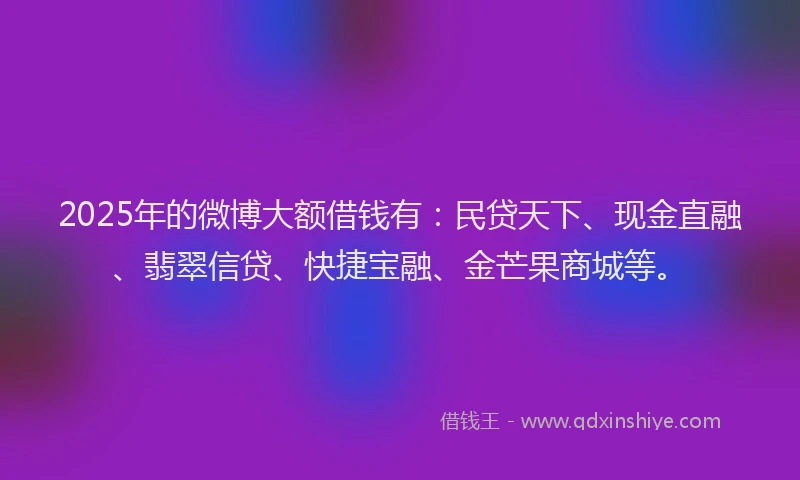 2025年的微博大额借钱有：民贷天下、现金直融、翡翠信贷、快捷宝融、金芒果商城等。