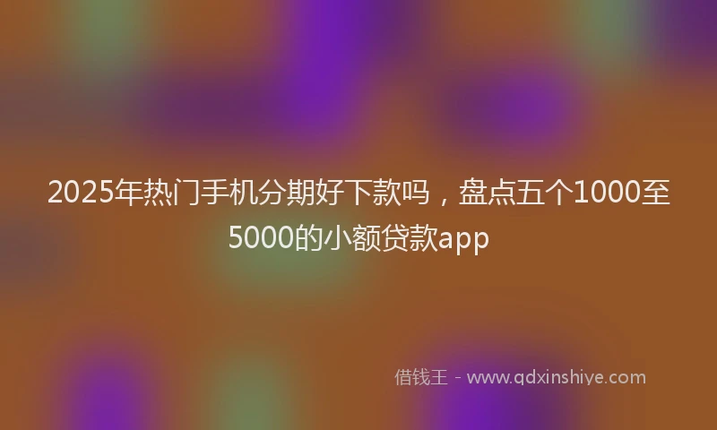 2025年热门手机分期好下款吗，盘点五个1000至5000的小额贷款app