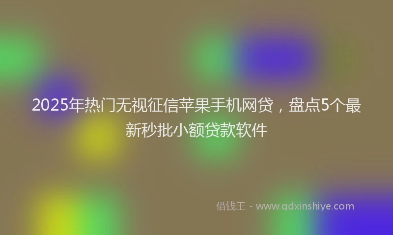 2025年热门无视征信苹果手机网贷，盘点5个最新秒批小额贷款软件