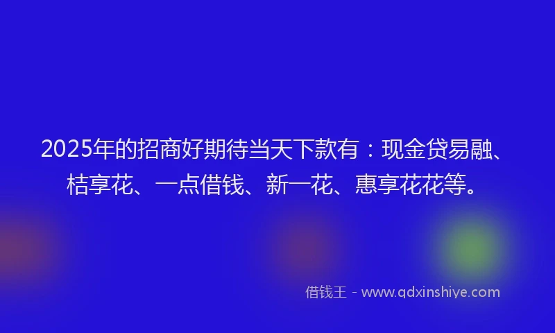 2025年的招商好期待当天下款有：现金贷易融、桔享花、一点借钱、新一花、惠享花花等。