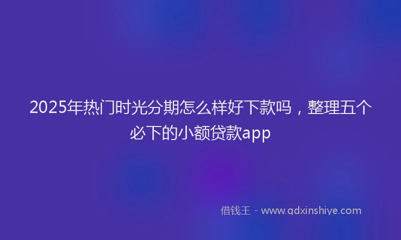 2025年热门时光分期怎么样好下款吗，整理五个必下的小额贷款app