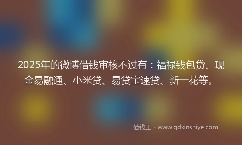 2025年的微博借钱审核不过有：福禄钱包贷、现金易融通、小米贷、易贷宝速贷、新一花等。