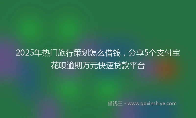 2025年热门旅行策划怎么借钱，分享5个支付宝花呗逾期万元快速贷款平台