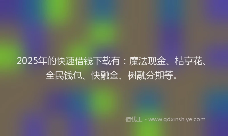2025年的快速借钱下载有：魔法现金、桔享花、全民钱包、快融金、树融分期等。