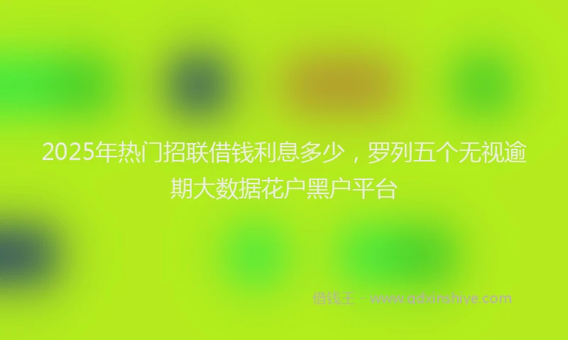 2025年热门招联借钱利息多少，罗列五个无视逾期大数据花户黑户平台