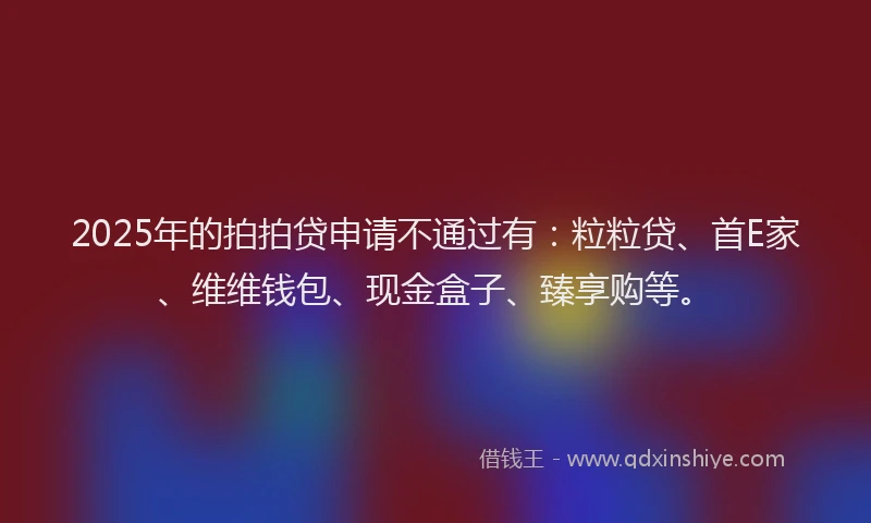 2025年的拍拍贷申请不通过有：粒粒贷、首E家、维维钱包、现金盒子、臻享购等。