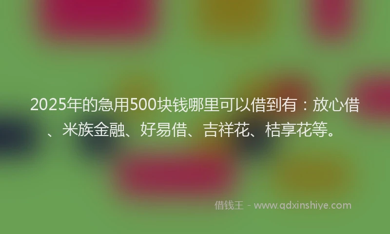 2025年的急用500块钱哪里可以借到有：放心借、米族金融、好易借、吉祥花、桔享花等。