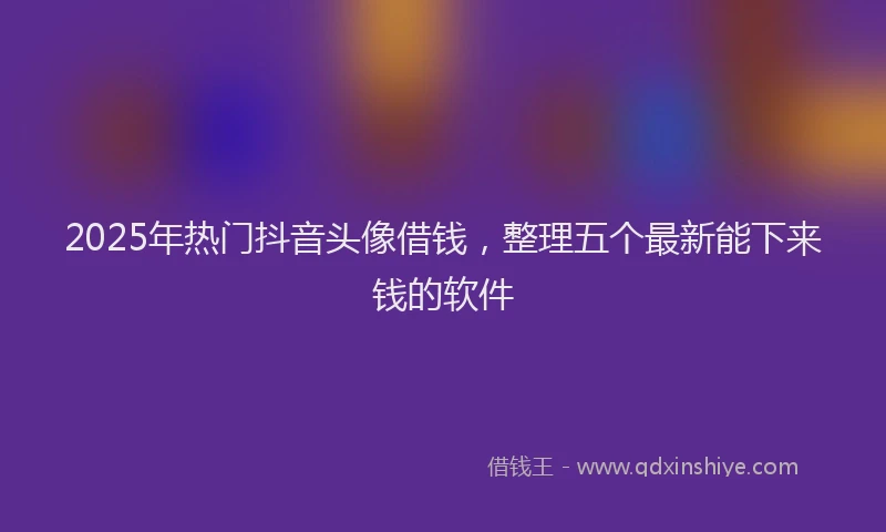 2025年热门抖音头像借钱，整理五个最新能下来钱的软件