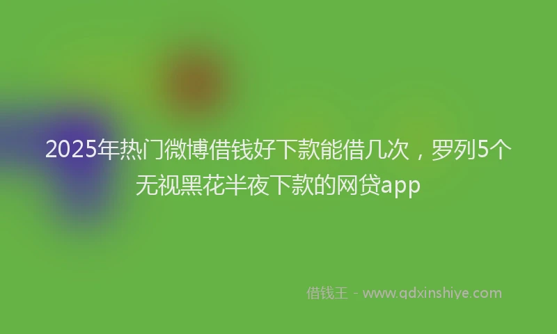 2025年热门微博借钱好下款能借几次，罗列5个无视黑花半夜下款的网贷app
