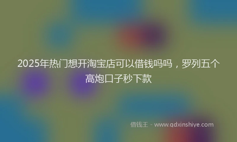 2025年热门想开淘宝店可以借钱吗吗，罗列五个高炮口子秒下款