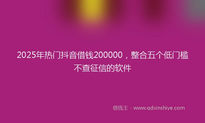 2025年热门抖音借钱200000，整合五个低门槛不查征信的软件