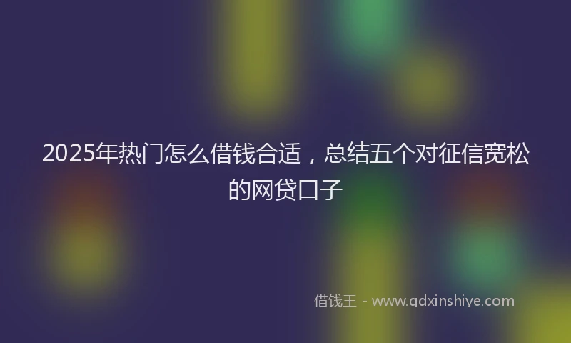 2025年热门怎么借钱合适，总结五个对征信宽松的网贷口子
