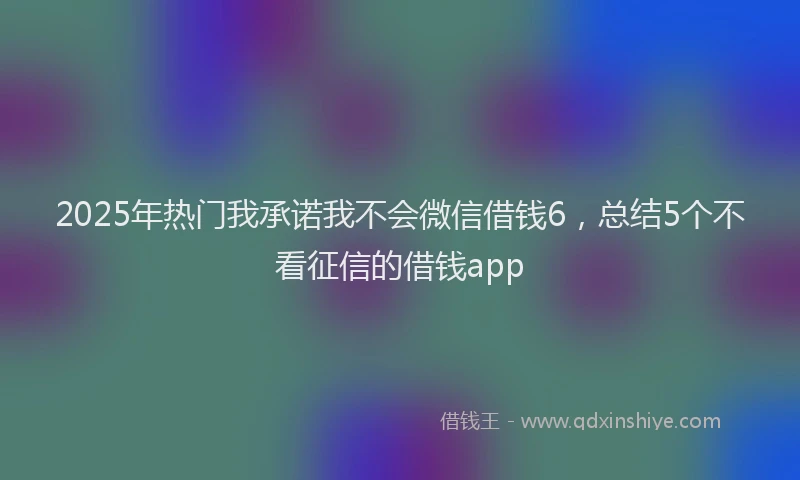 2025年热门我承诺我不会微信借钱6，总结5个不看征信的借钱app