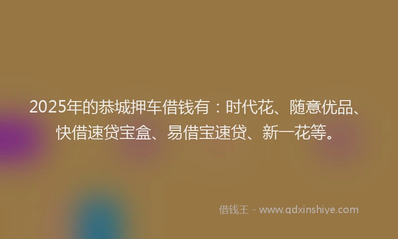 2025年的恭城押车借钱有：时代花、随意优品、快借速贷宝盒、易借宝速贷、新一花等。