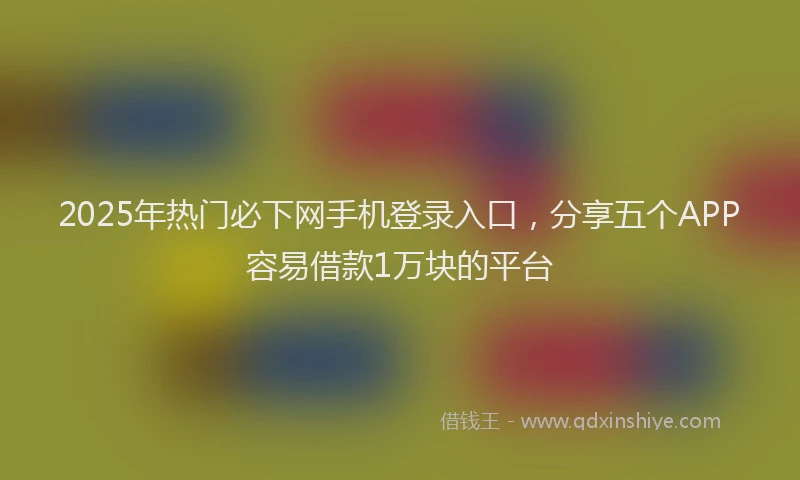 2025年热门必下网手机登录入口，分享五个APP容易借款1万块的平台