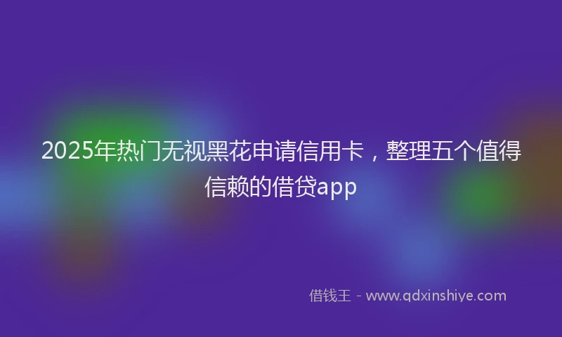 2025年热门无视黑花申请信用卡，整理五个值得信赖的借贷app