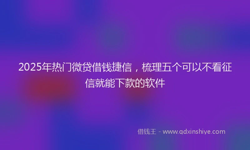 2025年热门微贷借钱捷信，梳理五个可以不看征信就能下款的软件