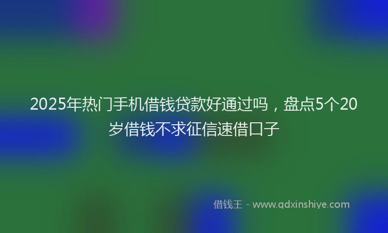 2025年热门手机借钱贷款好通过吗，盘点5个20岁借钱不求征信速借口子