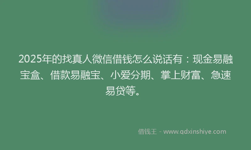 2025年的找真人微信借钱怎么说话有：现金易融宝盒、借款易融宝、小爱分期、掌上财富、急速易贷等。
