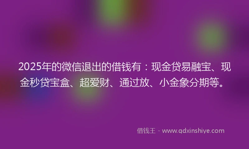 2025年的微信退出的借钱有：现金贷易融宝、现金秒贷宝盒、超爱财、通过放、小金象分期等。
