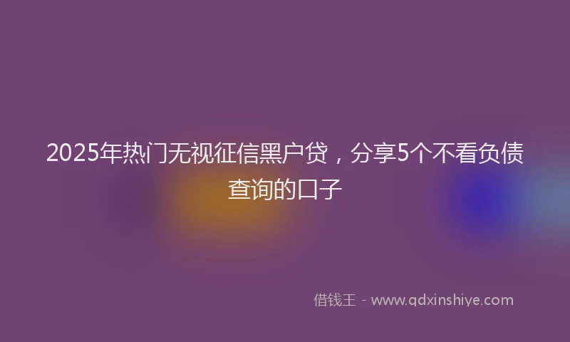 2025年热门无视征信黑户贷，分享5个不看负债查询的口子