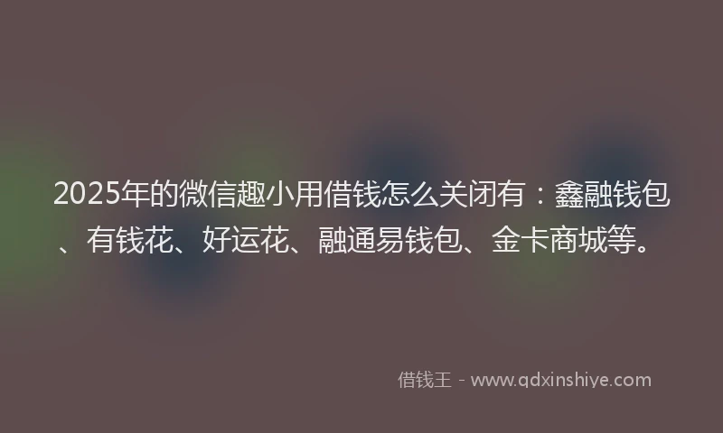 2025年的微信趣小用借钱怎么关闭有：鑫融钱包、有钱花、好运花、融通易钱包、金卡商城等。