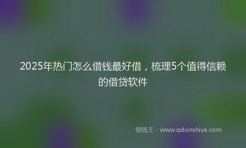 2025年热门怎么借钱最好借，梳理5个值得信赖的借贷软件