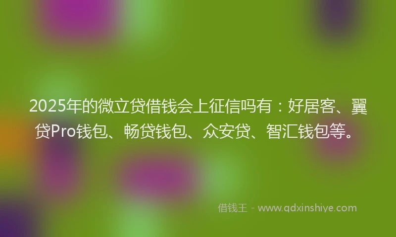 2025年的微立贷借钱会上征信吗有：好居客、翼贷Pro钱包、畅贷钱包、众安贷、智汇钱包等。