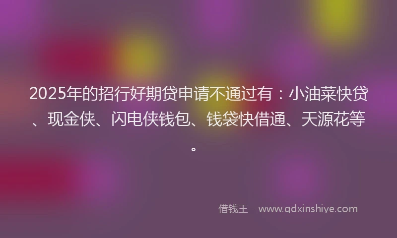 2025年的招行好期贷申请不通过有：小油菜快贷、现金侠、闪电侠钱包、钱袋快借通、天源花等。