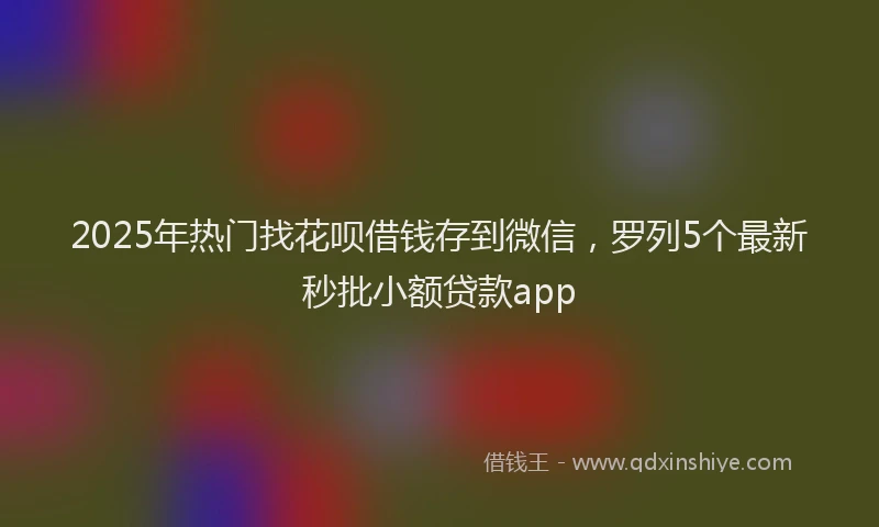 2025年热门找花呗借钱存到微信，罗列5个最新秒批小额贷款app