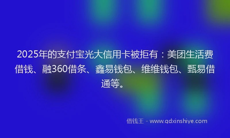 2025年的支付宝光大信用卡被拒有：美团生活费借钱、融360借条、鑫易钱包、维维钱包、甄易借通等。