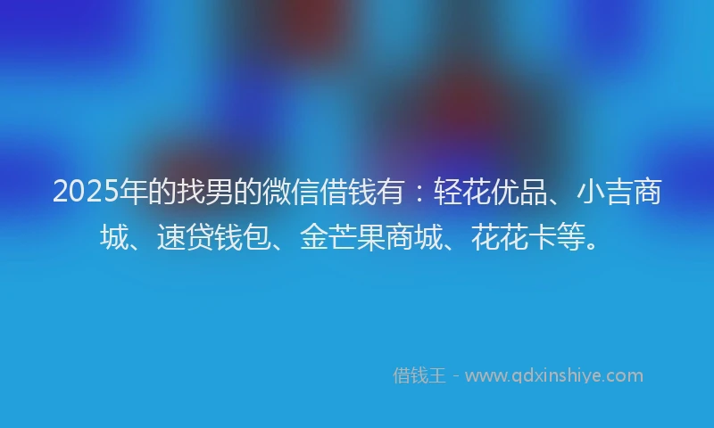 2025年的找男的微信借钱有：轻花优品、小吉商城、速贷钱包、金芒果商城、花花卡等。