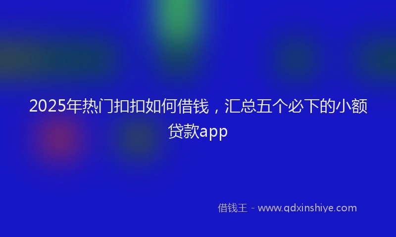 2025年热门扣扣如何借钱，汇总五个必下的小额贷款app