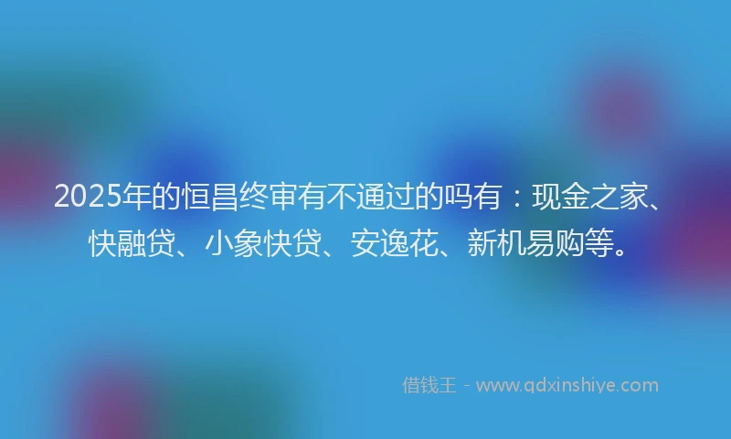 2025年的恒昌终审有不通过的吗有：现金之家、快融贷、小象快贷、安逸花、新机易购等。