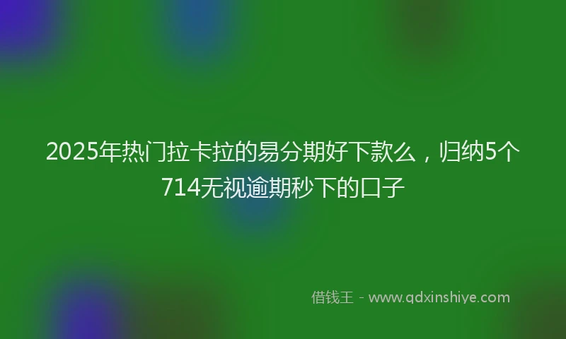 2025年热门拉卡拉的易分期好下款么，归纳5个714无视逾期秒下的口子
