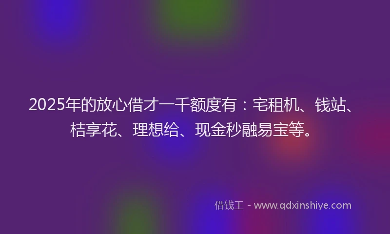 2025年的放心借才一千额度有：宅租机、钱站、桔享花、理想给、现金秒融易宝等。