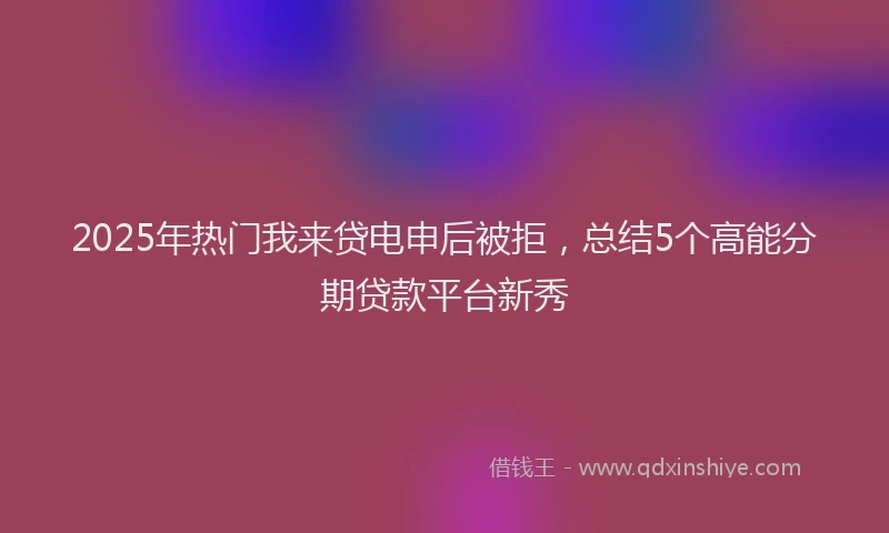 2025年热门我来贷电申后被拒，总结5个高能分期贷款平台新秀