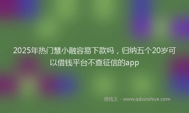 2025年热门慧小融容易下款吗，归纳五个20岁可以借钱平台不查征信的app