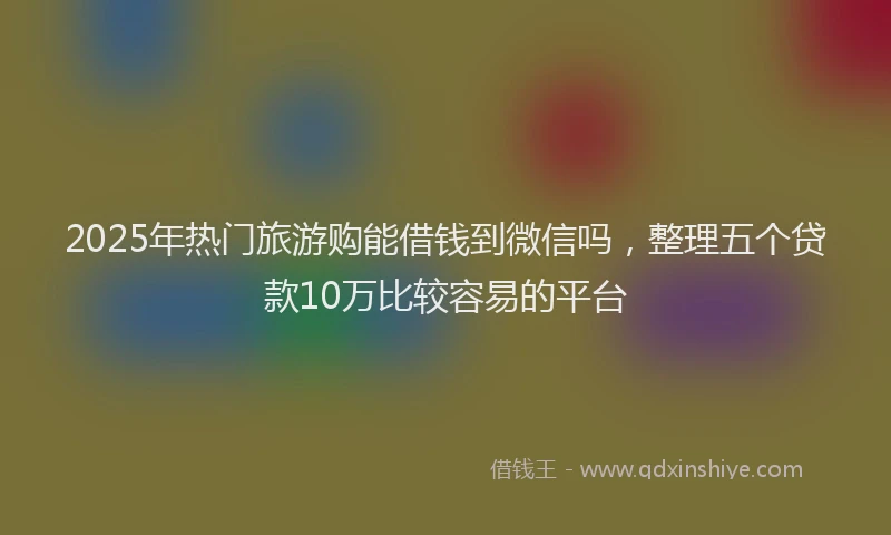 2025年热门旅游购能借钱到微信吗，整理五个贷款10万比较容易的平台