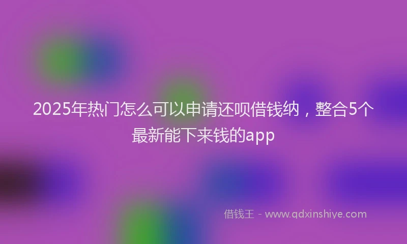 2025年热门怎么可以申请还呗借钱纳，整合5个最新能下来钱的app