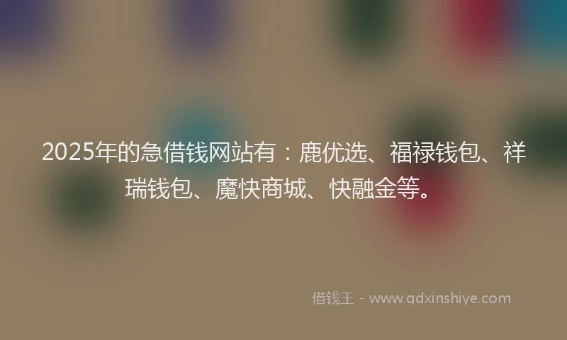 2025年的急借钱网站有：鹿优选、福禄钱包、祥瑞钱包、魔快商城、快融金等。