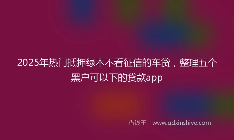 2025年热门抵押绿本不看征信的车贷，整理五个黑户可以下的贷款app